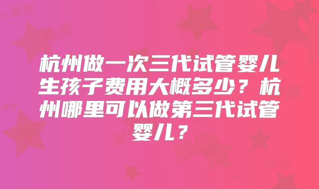 杭州做一次三代试管婴儿生孩子费用大概多少？杭州哪里可以做第三代试管婴儿？