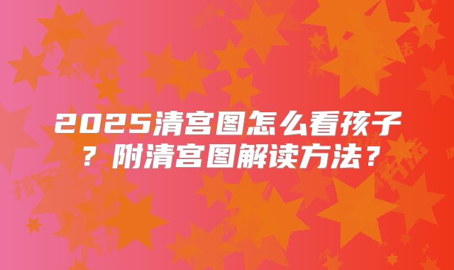 2025清宫图怎么看孩子?附清宫图解读方法?