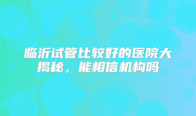 临沂试管比较好的医院大揭秘,能相信机构吗