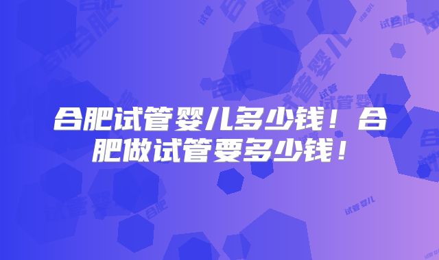 合肥试管婴儿多少钱！合肥做试管要多少钱！