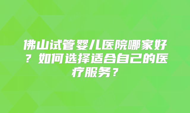 佛山试管婴儿医院哪家好？如何选择适合自己的医疗服务？