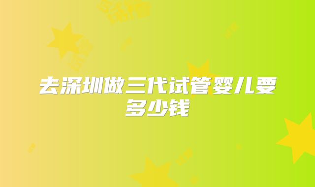 去深圳做三代试管婴儿要多少钱