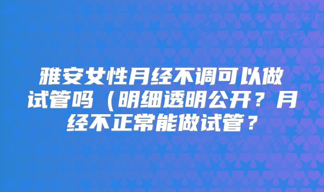 雅安女性月经不调可以做试管吗（明细透明公开？月经不正常能做试管？