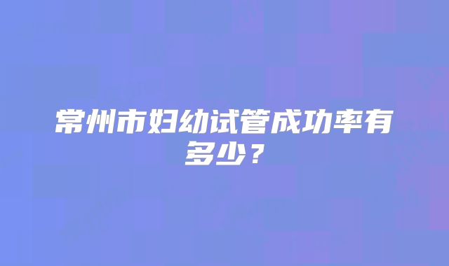 常州市妇幼试管成功率有多少？