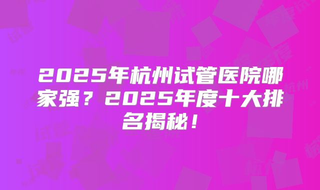 2025年杭州试管医院哪家强？2025年度十大排名揭秘！