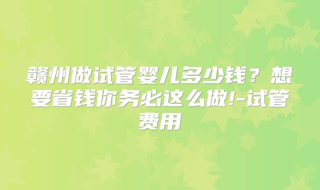 赣州做试管婴儿多少钱？想要省钱你务必这么做!-试管费用