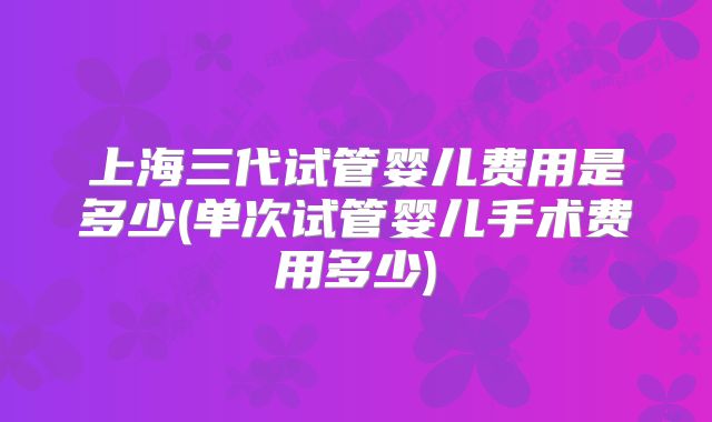 上海三代试管婴儿费用是多少(单次试管婴儿手术费用多少)
