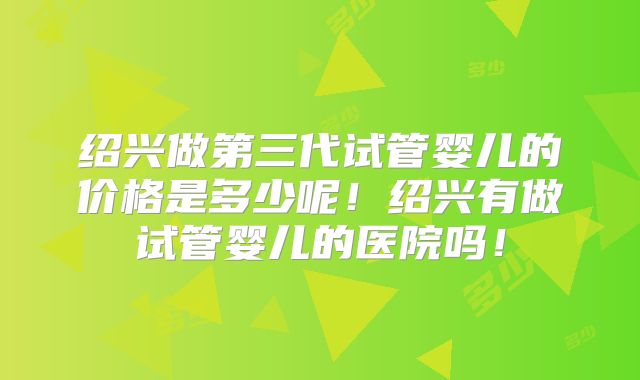 绍兴做第三代试管婴儿的价格是多少呢！绍兴有做试管婴儿的医院吗！