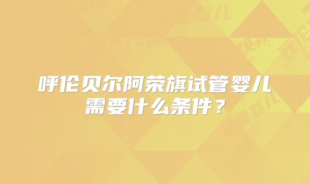 呼伦贝尔阿荣旗试管婴儿需要什么条件？