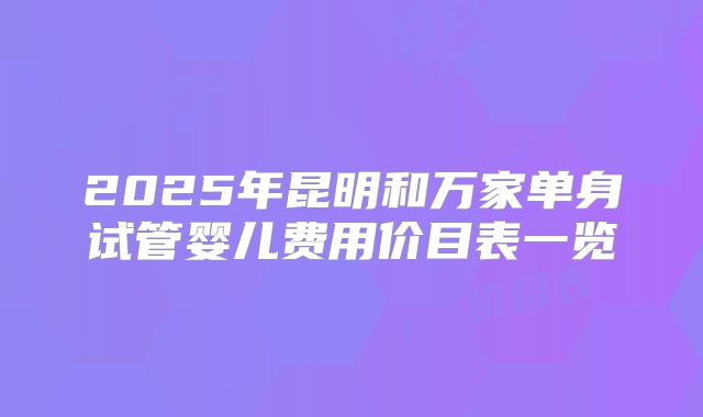 2025年昆明和万家单身试管婴儿费用价目表一览