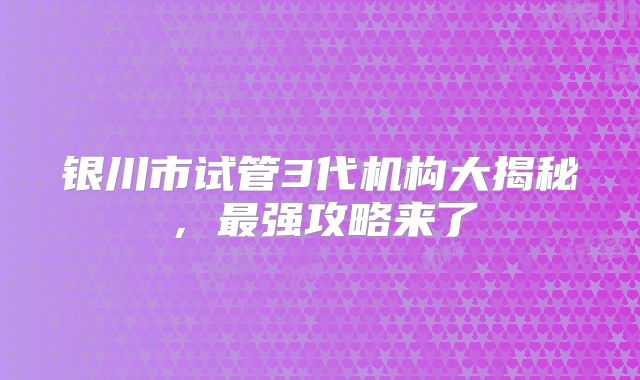 银川市试管3代机构大揭秘，最强攻略来了