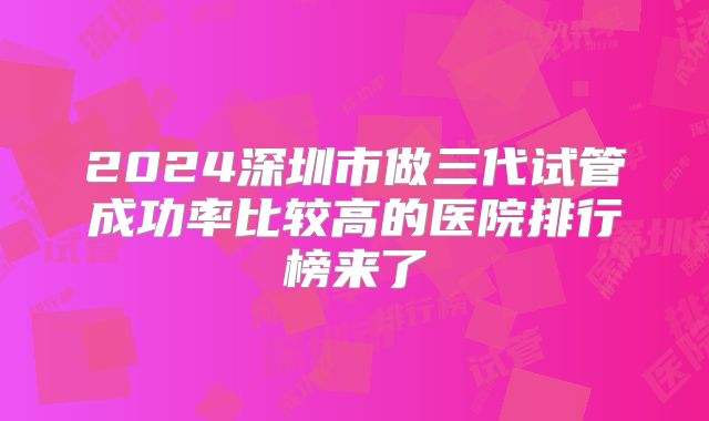 2024深圳市做三代试管成功率比较高的医院排行榜来了