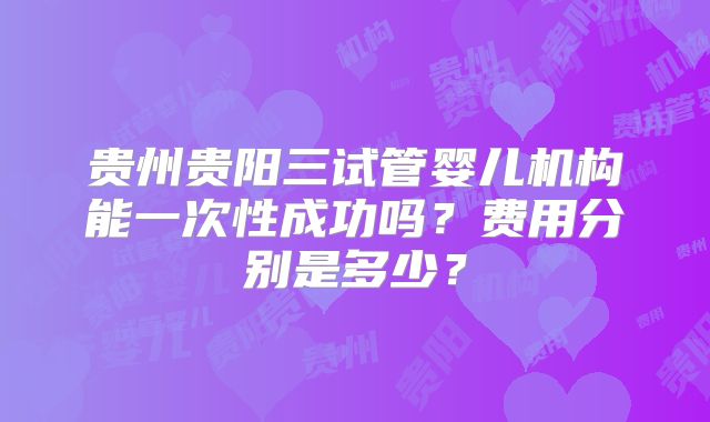 贵州贵阳三试管婴儿机构能一次性成功吗?费用分别是多少?