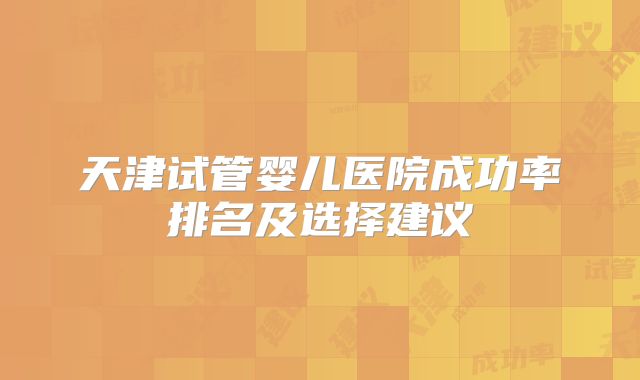 天津试管婴儿医院成功率排名及选择建议