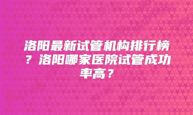 洛阳最新试管机构排行榜？洛阳哪家医院试管成功率高？