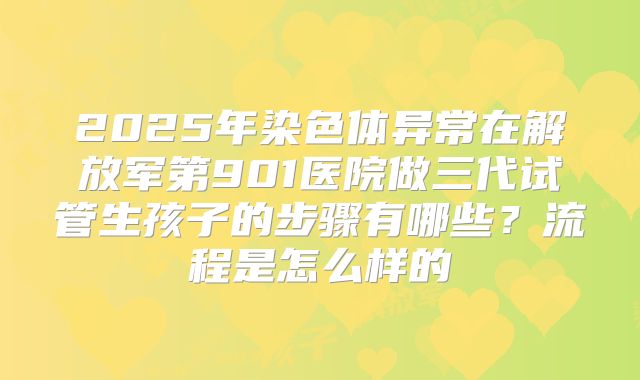 2025年染色体异常在解放军第901医院做三代试管生孩子的步骤有哪些?流程是怎么样的