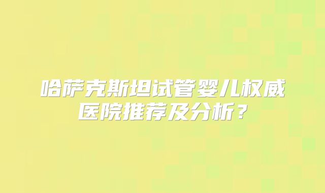 哈萨克斯坦试管婴儿权威医院推荐及分析？