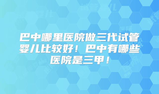 巴中哪里医院做三代试管婴儿比较好！巴中有哪些医院是三甲！