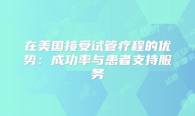 在美国接受试管疗程的优势:成功率与患者支持服务