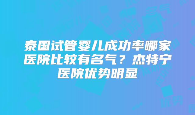 泰国试管婴儿成功率哪家医院比较有名气？杰特宁医院优势明显