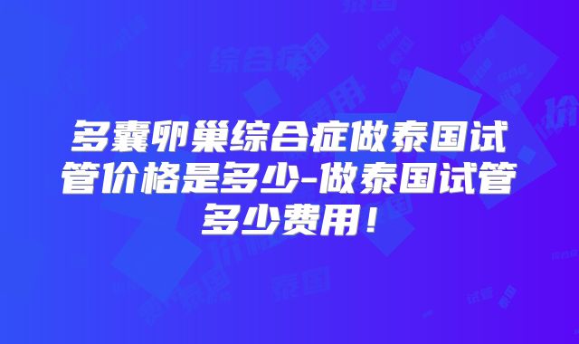 多囊卵巢综合症做泰国试管价格是多少-做泰国试管多少费用！