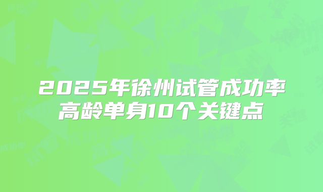 2025年徐州试管成功率高龄单身10个关键点