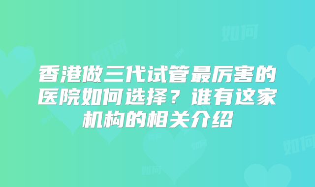 香港做三代试管最厉害的医院如何选择？谁有这家机构的相关介绍