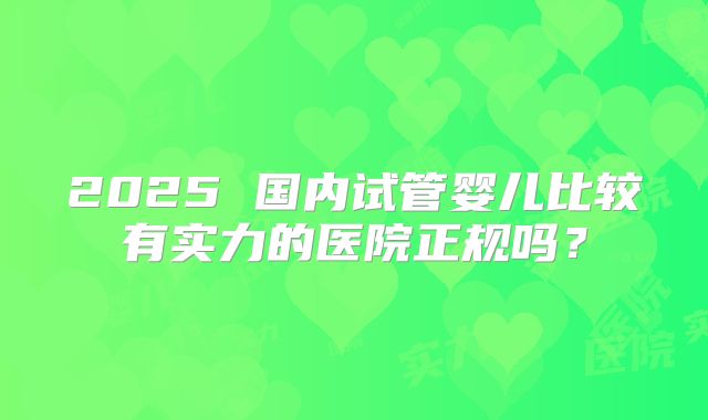 2025 国内试管婴儿比较有实力的医院正规吗？