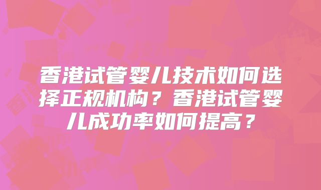 香港试管婴儿技术如何选择正规机构？香港试管婴儿成功率如何提高？