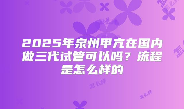 2025年泉州甲亢在国内做三代试管可以吗？流程是怎么样的