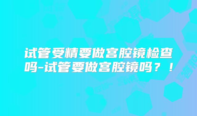 试管受精要做宫腔镜检查吗-试管要做宫腔镜吗？！