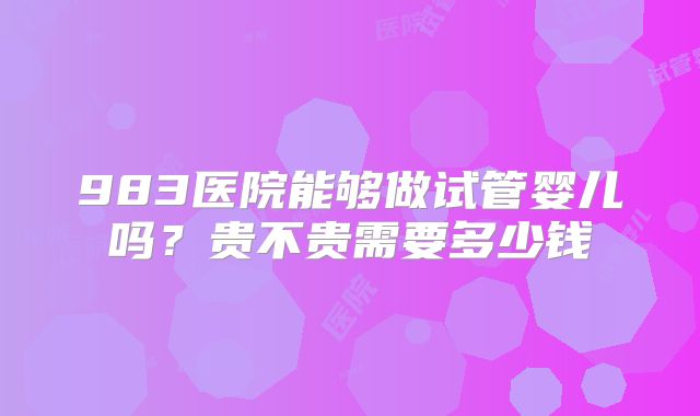 983医院能够做试管婴儿吗?贵不贵需要多少钱