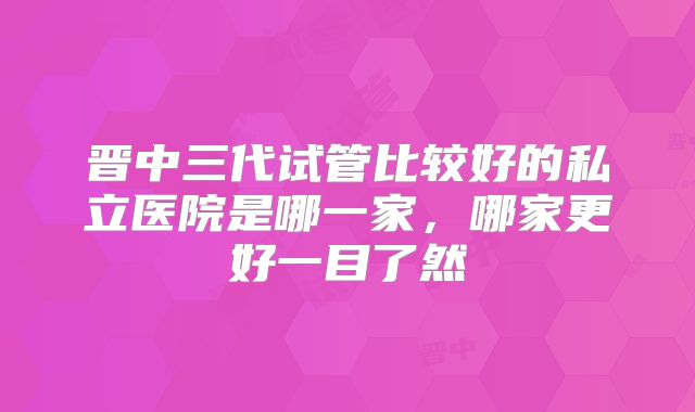 晋中三代试管比较好的私立医院是哪一家，哪家更好一目了然