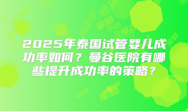 2025年泰国试管婴儿成功率如何？曼谷医院有哪些提升成功率的策略？