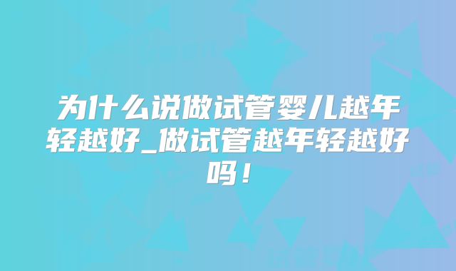 为什么说做试管婴儿越年轻越好_做试管越年轻越好吗！