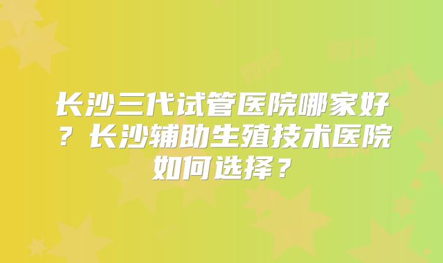 长沙三代试管医院哪家好？长沙辅助生殖技术医院如何选择？