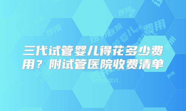 三代试管婴儿得花多少费用？附试管医院收费清单