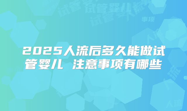 2025人流后多久能做试管婴儿 注意事项有哪些