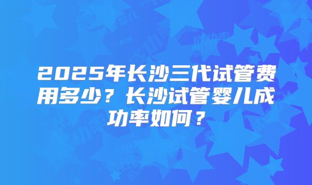 2025年长沙三代试管费用多少?长沙试管婴儿成功率如何?