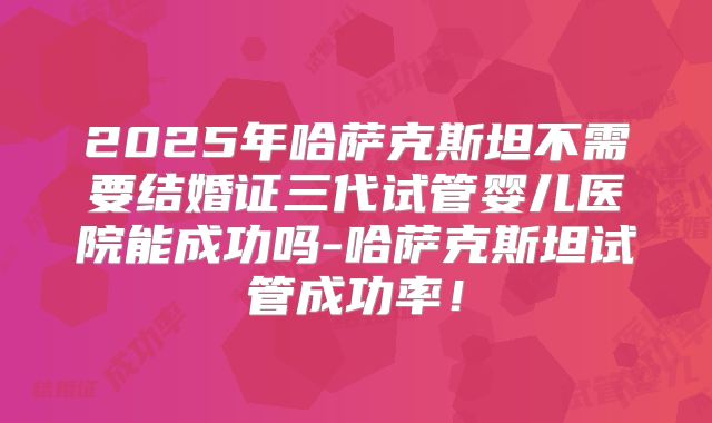 2025年哈萨克斯坦不需要结婚证三代试管婴儿医院能成功吗-哈萨克斯坦试管成功率！