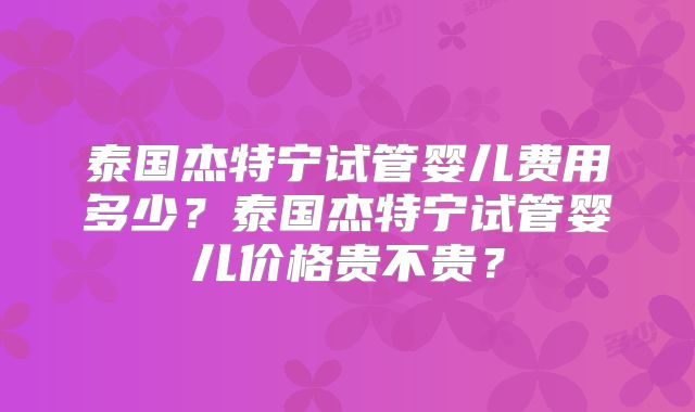 泰国杰特宁试管婴儿费用多少？泰国杰特宁试管婴儿价格贵不贵？