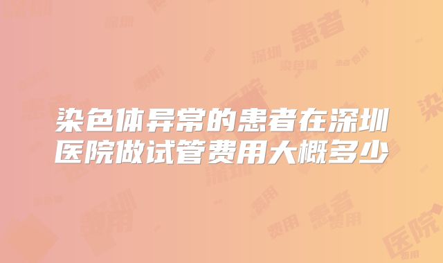 染色体异常的患者在深圳医院做试管费用大概多少