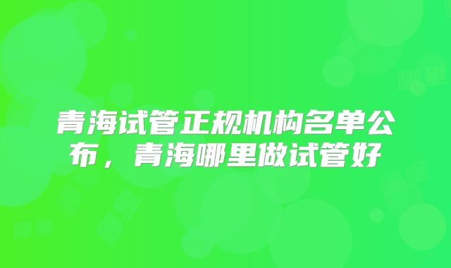 青海试管正规机构名单公布，青海哪里做试管好