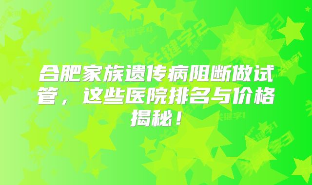合肥家族遗传病阻断做试管，这些医院排名与价格揭秘！