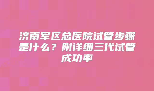 济南军区总医院试管步骤是什么？附详细三代试管成功率