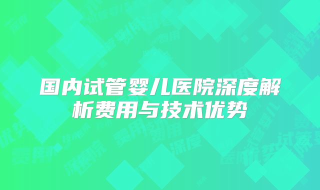 国内试管婴儿医院深度解析费用与技术优势