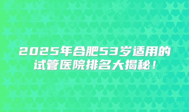 2025年合肥53岁适用的试管医院排名大揭秘!