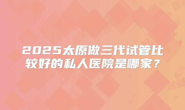 2025太原做三代试管比较好的私人医院是哪家？