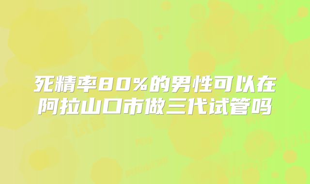 死精率80%的男性可以在阿拉山口市做三代试管吗