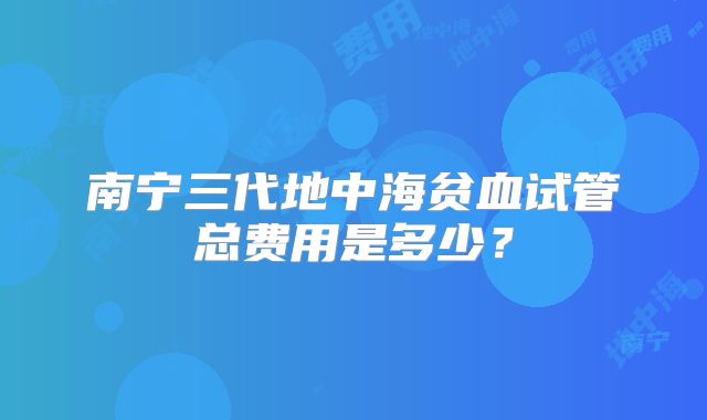 南宁三代地中海贫血试管总费用是多少？